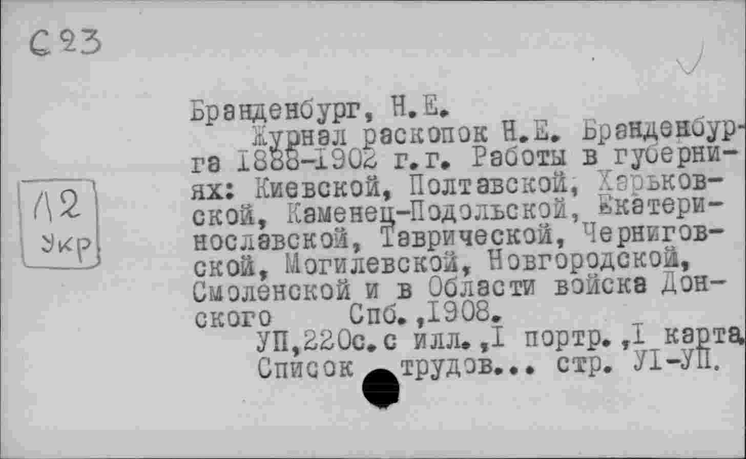 ﻿с$з


Бранденбург, Н.Е.
Журнал раскопок Н.Е. Ьранденоур-га ї888-і90<і г. г. Работы в губерниях: Киевской, Полтавской, Харьковской, Каменец-Подольской, ькатери-нославской, Таврической, Черниговской, Могилевской, Новгородской, Смоленской и в Области войска ^энского Спб. ,1908.
УП,220с. с илл. ,1 портр. ,1 карта Список «»трудов... стр. УІ-УП.